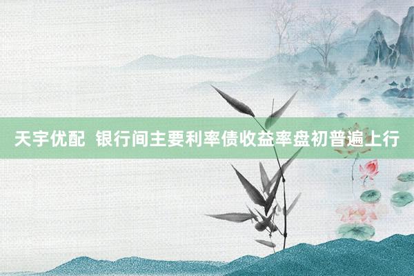 天宇优配  银行间主要利率债收益率盘初普遍上行
