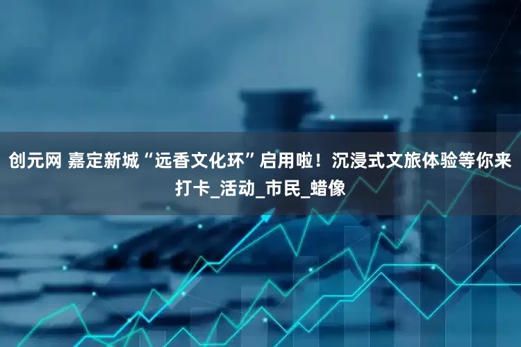创元网 嘉定新城“远香文化环”启用啦！沉浸式文旅体验等你来打卡_活动_市民_蜡像