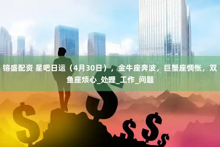 镕盛配资 星吧日运（4月30日），金牛座奔波，巨蟹座惆怅，双鱼座烦心_处理_工作_问题
