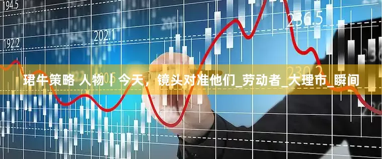 珺牛策略 人物｜今天，镜头对准他们_劳动者_大理市_瞬间
