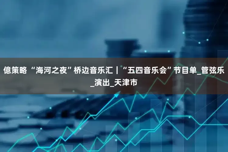 億策略 “海河之夜”桥边音乐汇｜“五四音乐会”节目单_管弦乐_演出_天津市