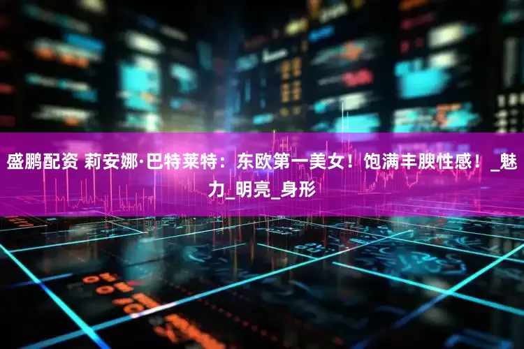 盛鹏配资 莉安娜·巴特莱特：东欧第一美女！饱满丰腴性感！_魅力_明亮_身形