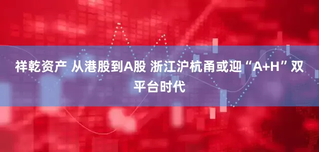 祥乾资产 从港股到A股 浙江沪杭甬或迎“A+H”双平台时代