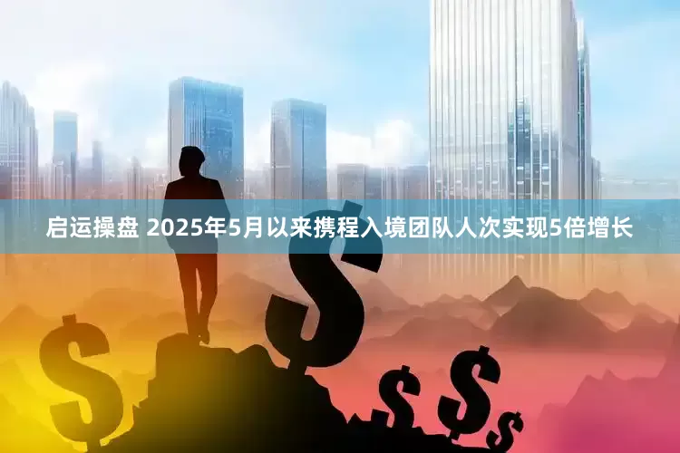 启运操盘 2025年5月以来携程入境团队人次实现5倍增长