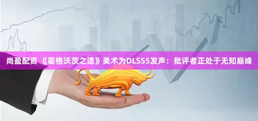 尚盈配资 《霍格沃茨之遗》美术为DLSS5发声：批评者正处于无知巅峰