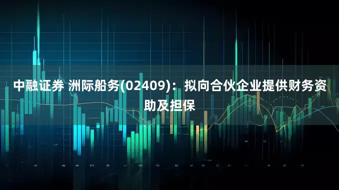 中融证券 洲际船务(02409)：拟向合伙企业提供财务资助及担保