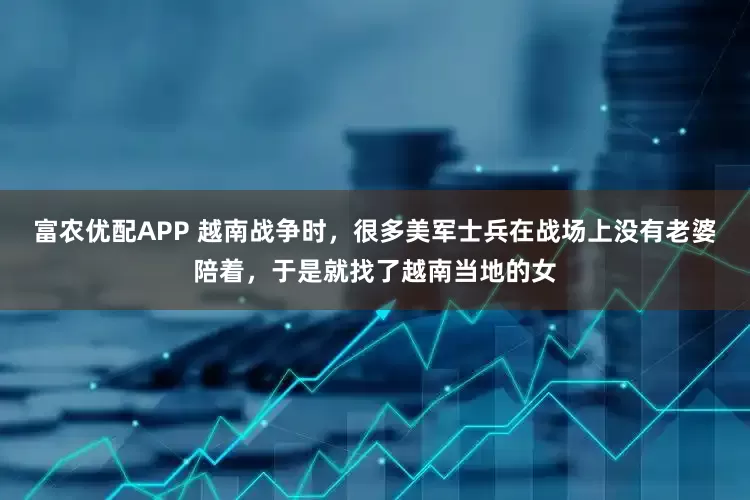富农优配APP 越南战争时，很多美军士兵在战场上没有老婆陪着，于是就找了越南当地的女