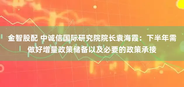 金智股配 中诚信国际研究院院长袁海霞：下半年需做好增量政策储备以及必要的政策承接