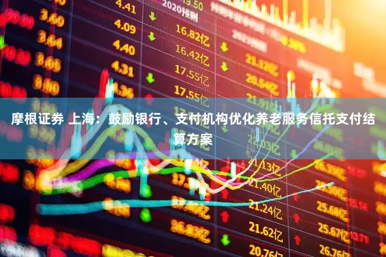 摩根证券 上海：鼓励银行、支付机构优化养老服务信托支付结算方案