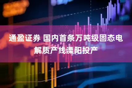 通盈证券 国内首条万吨级固态电解质产线溧阳投产